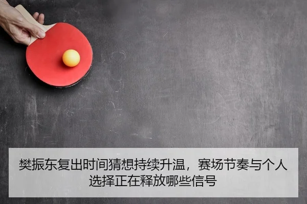 樊振东复出时间猜想持续升温，赛场节奏与个人选择正在释放哪些信号